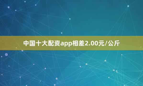 中国十大配资app相差2.00元/公斤