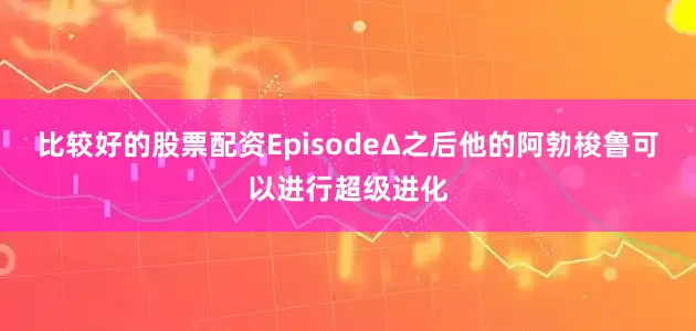 比较好的股票配资EpisodeΔ之后他的阿勃梭鲁可以进行超级进化