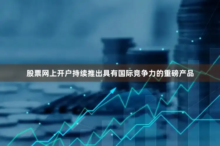 股票网上开户持续推出具有国际竞争力的重磅产品