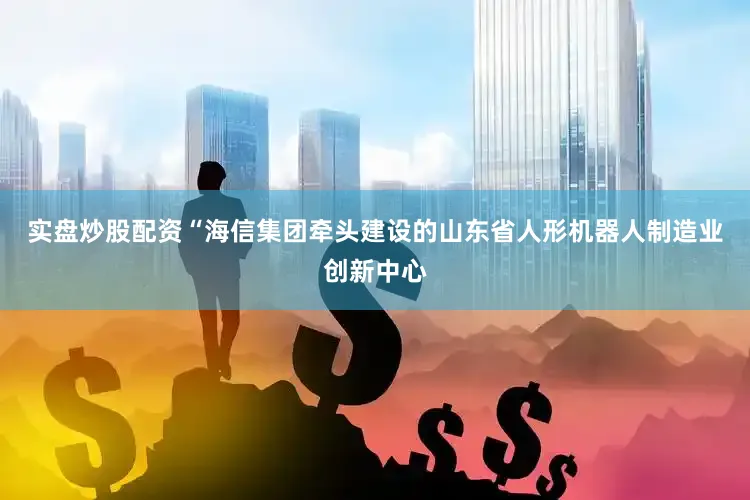 实盘炒股配资“海信集团牵头建设的山东省人形机器人制造业创新中心