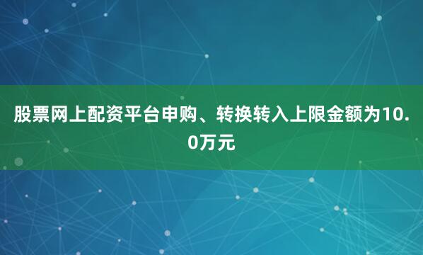 股票网上配资平台申购、转换转入上限金额为10.0万元